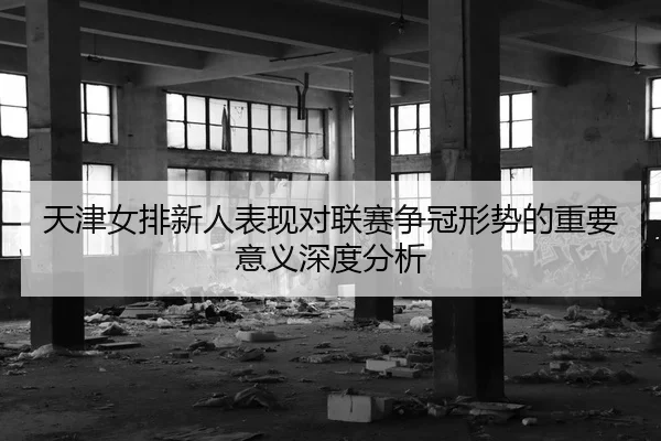天津女排新人表现对联赛争冠形势的重要意义深度分析