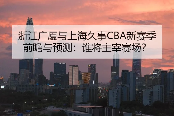浙江广厦与上海久事CBA新赛季前瞻与预测：谁将主宰赛场？